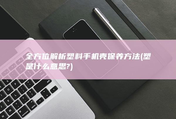 全方位解析塑料手机壳保养方法 (塑是什么意思?)