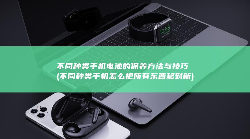 不同种类手机电池的保养方法与技巧 (不同种类手机怎么把所有东西移到新)