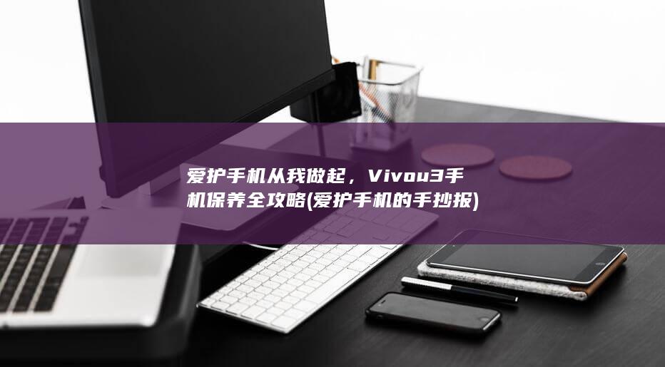 爱护手机从我做起，Vivou3手机保养全攻略 (爱护手机的手抄报)