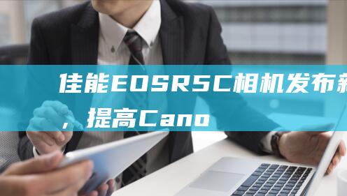 佳能EOSR5C相机发布新固件，提高CanonLog3图像质量