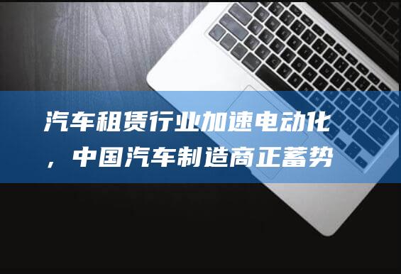 汽车租赁行业加速电动化，中国汽车制造商正蓄势待发