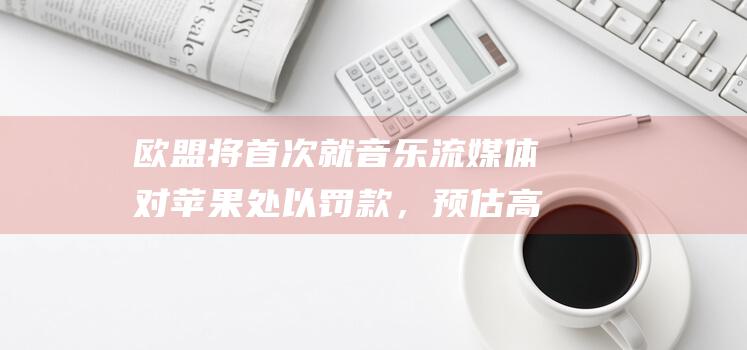 欧盟将首次就音乐流媒体对苹果处以罚款，预估高达5亿欧元