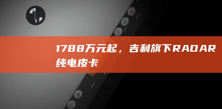 17.88万元起，吉利旗下RADAR纯电皮卡RD6上市：续航400~632km