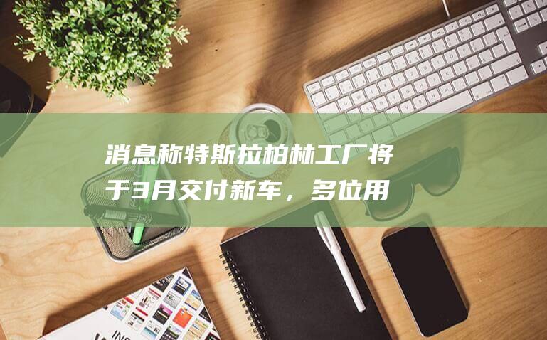 消息称特斯拉柏林工厂将于3月交付新车，多位用户已收到短信提醒