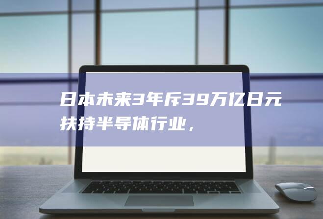 日本未来3年斥3.9万亿日元扶持半导体行业，在GDP中比重高于美国和欧洲国家