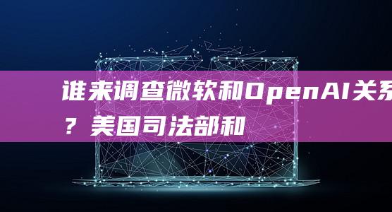 谁来调查和OpenAI关系？美国司法部和