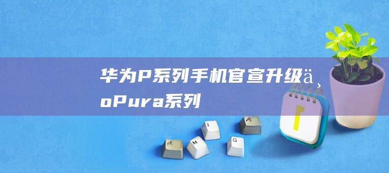 华为P系列手机官宣升级为Pura系列