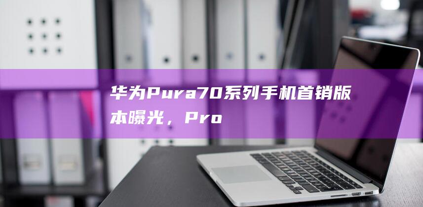 华为Pura70系列手机首销版本曝光，Pro机型乐臻版缺席