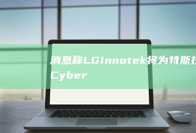 消息称LGInnotek将为特斯拉Cybertruck独家供应摄像头模块