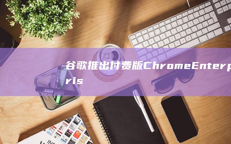 谷歌推出付费版ChromeEnterprisePremium，提供更高级的安全防护功能