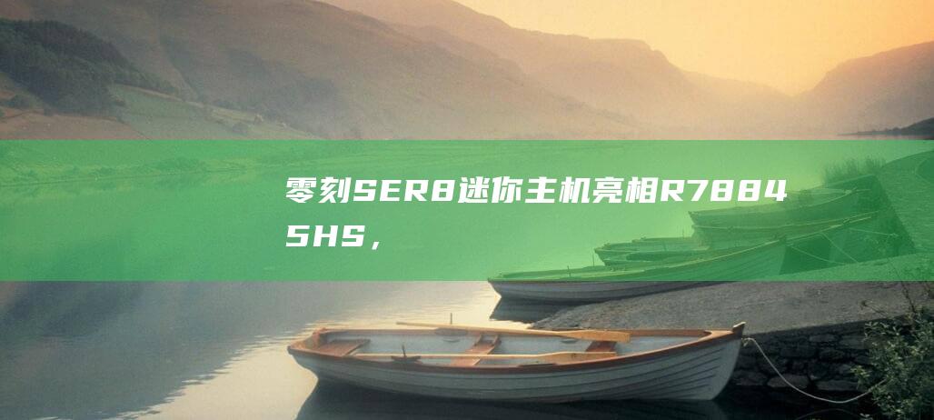 零刻SER8迷你主机亮相：R78845HS，准系统2?99元