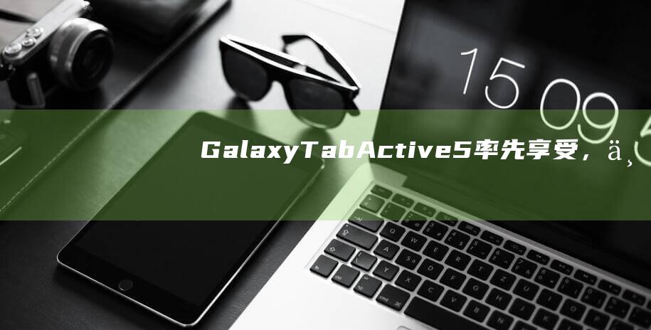 GalaxyTabActive5率先享受，三星宣布企业版平板支持8年安卓系统和安全更新