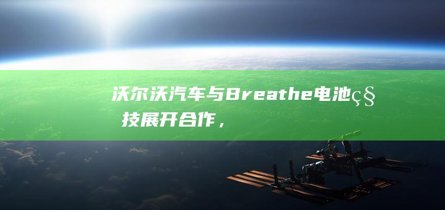 沃尔沃汽车与Breathe电池科技展开合作，充电时间有望缩短30%