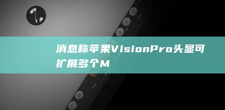 消息称苹果VisionPro头显可扩展多个Mac显示屏，内部测试已实现