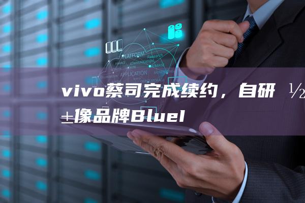 vivo蔡司完成续约，自研影像品牌BlueImage不影响小蓝标继续使用