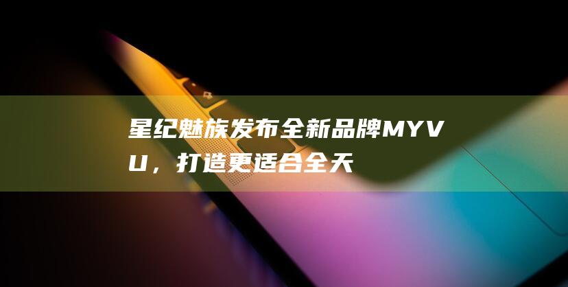 星纪魅族发布全新品牌MYVU，打造更适合全天候佩戴的AR智能眼镜