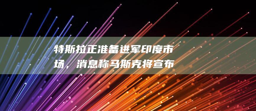 特斯拉正准备进军印度市场，消息称马斯克将宣布20~30亿美元投资