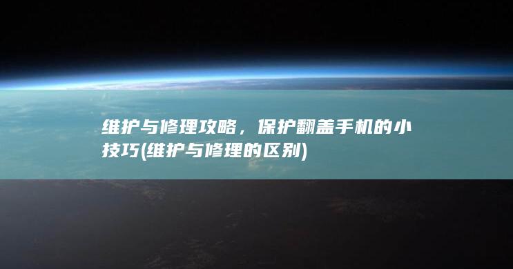 维护与修理攻略，保护翻盖手机的小技巧 (维护与修理的区别)