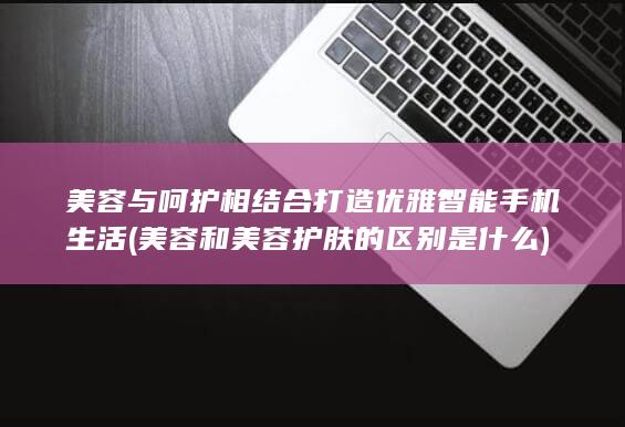 美容与呵护相结合打造优雅智能手机生活 (美容和美容护肤的区别是什么)