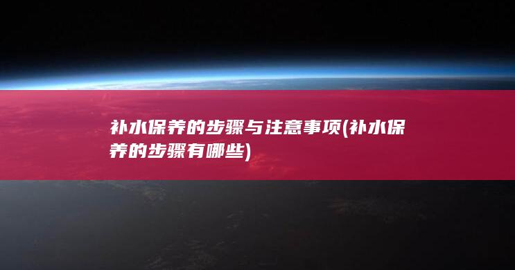 补水保养的步骤与注意事项 (补水保养的步骤有哪些)