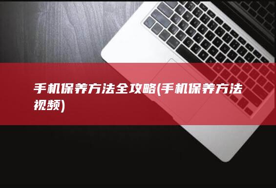 手机保养方法全攻略 (手机保养方法视频)