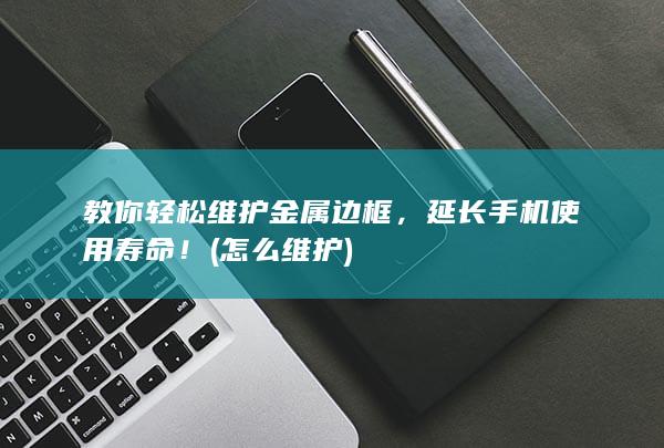 教你轻松维护金属边框，延长手机使用寿命！ (怎么维护)