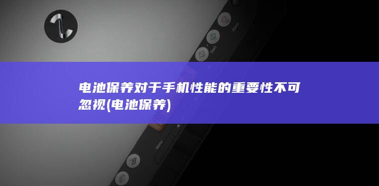 电池保养对于手机性能的重要性不可忽视 (电池 保养)