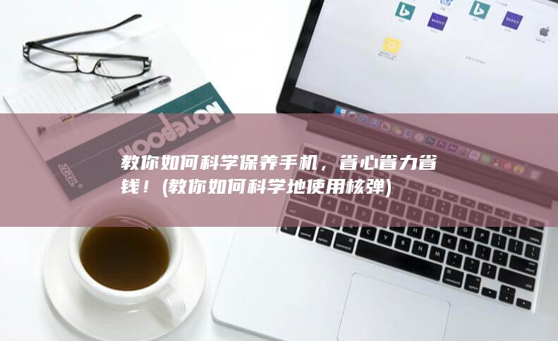 教你如何科学保养手机，省心省力省钱！ (教你如何科学地使用核弹)