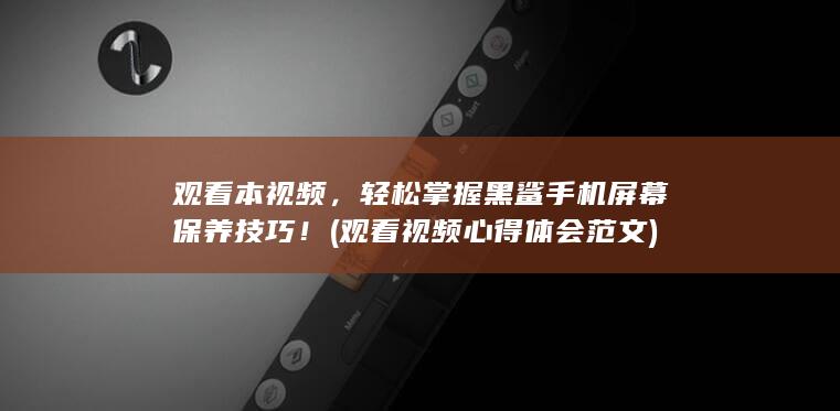 观看本视频，轻松掌握黑鲨手机屏幕保养技巧！ (观看视频心得体会范文)