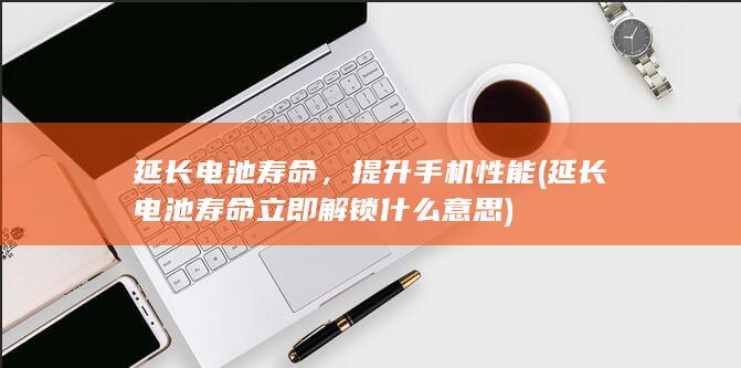 延长电池寿命，提升手机性能 (延长电池寿命立即解锁什么意思)