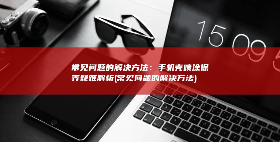 常见问题的解决方法：手机壳喷涂保养疑难解析 (常见问题的解决方法)