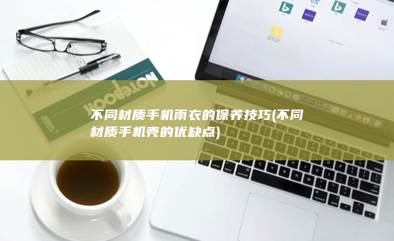 不同材质手机雨衣的保养技巧 (不同材质手机壳的优缺点)