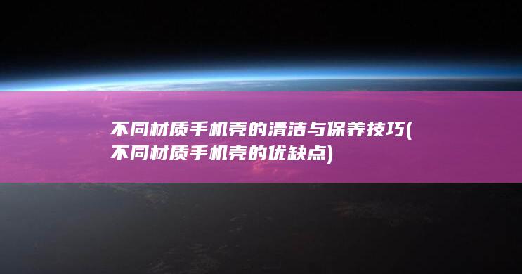 不同材质手机壳的清洁与保养技巧 (不同材质手机壳的优缺点)