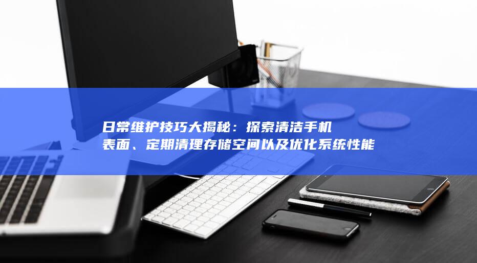 日常维护技巧大揭秘：探索清洁手机表面、定期清理存储空间以及优化系统性能等日常保养细节。 (日常维护技巧有哪些)