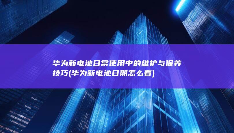 华为新电池日常使用中的维护与保养技巧 (华为新电池日期怎么看)