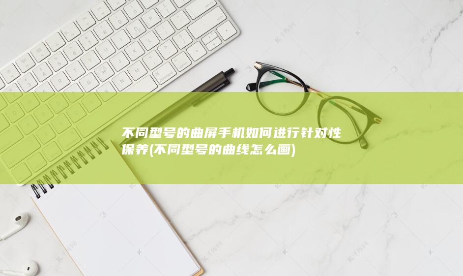 不同型号的曲屏手机如何进行针对性保养 (不同型号的曲线怎么画)