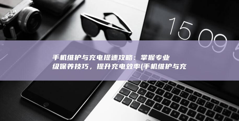 手机维护与充电提速攻略：掌握专业级保养技巧，提升充电效率 (手机维护与充电哪个好)