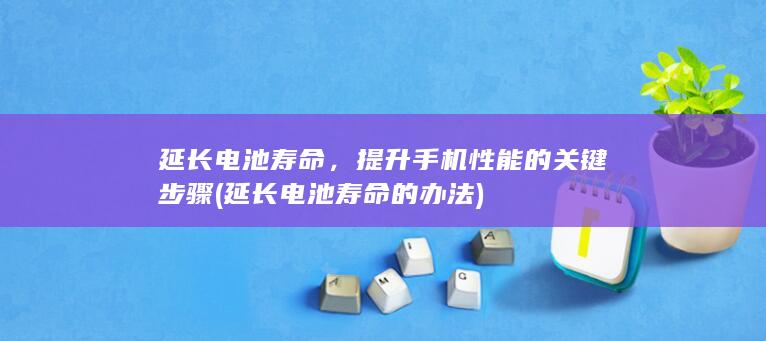 延长电池寿命，提升手机性能的关键步骤 (延长电池寿命的办法)