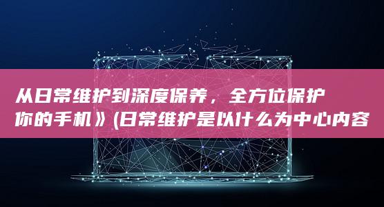 从日常维护到深度保养，全方位保护你的手机》 (日常维护是以什么为中心内容)