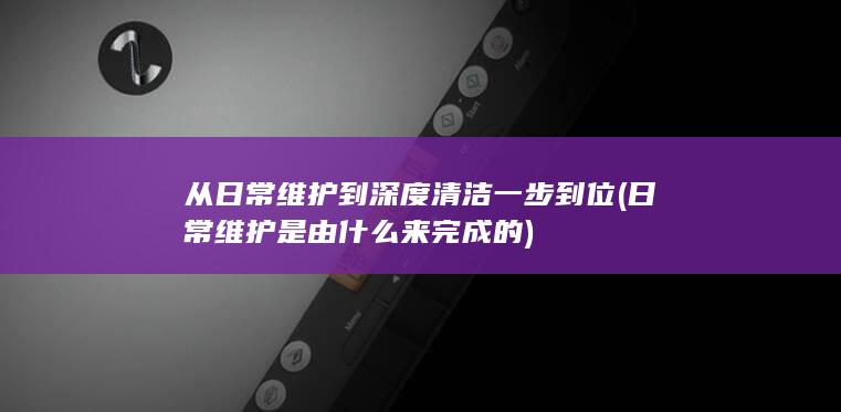 从日常维护到深度清洁一步到位 (日常维护是由什么来完成的)