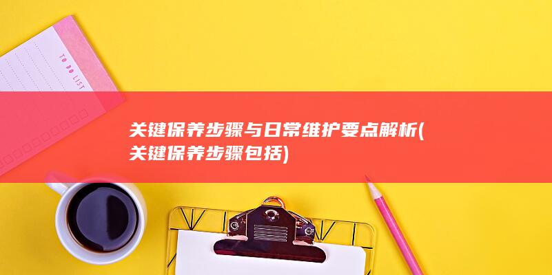 关键保养步骤与日常维护要点解析 (关键保养步骤包括)