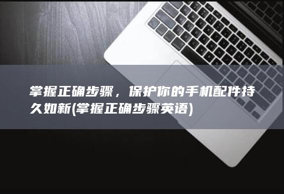 掌握正确步骤，保护你的手机配件持久如新 (掌握正确步骤英语)