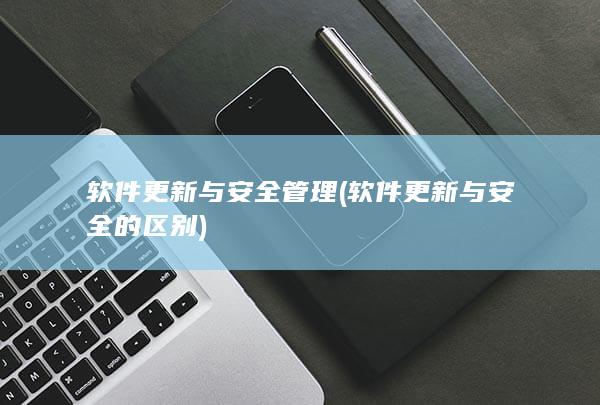 软件更新与安全管理 (软件更新与安全的区别)