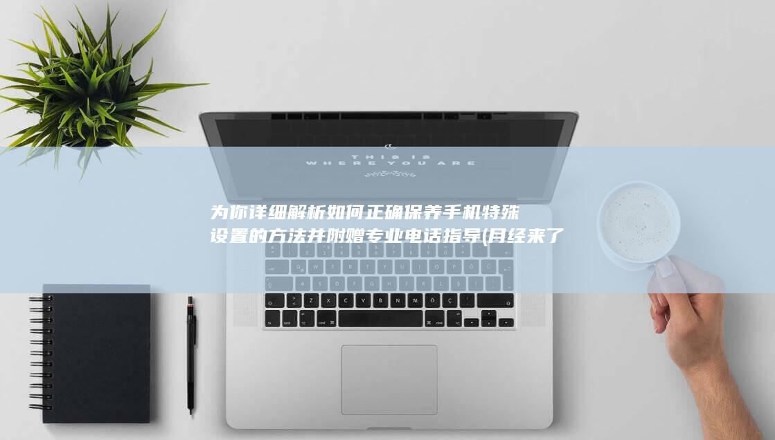 为你详细解析如何正确保养手机特殊设置的方法并附赠专业电话指导 (月经来了可以吃火龙果吗 为你详细解析)