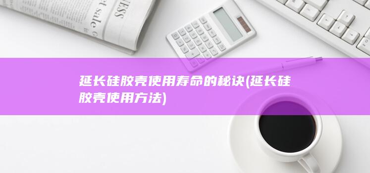 延长硅胶壳使用寿命的秘诀 (延长硅胶壳使用方法)