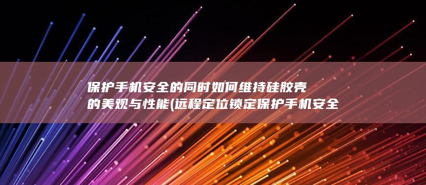 保护手机安全的同时如何维持硅胶壳的美观与性能 (远程定位锁定保护手机安全)