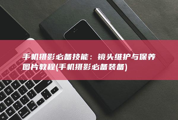 手机摄影必备技能：镜头维护与保养图片教程 (手机摄影必备装备)