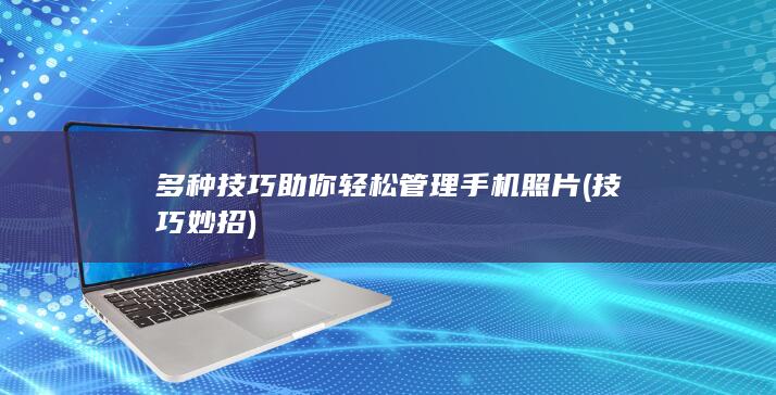 多种技巧助你轻松管理手机照片 (技巧妙招)