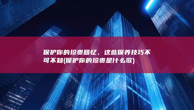 保护你的珍贵回忆，这些保养技巧不可不知 (保护你的珍贵是什么歌)