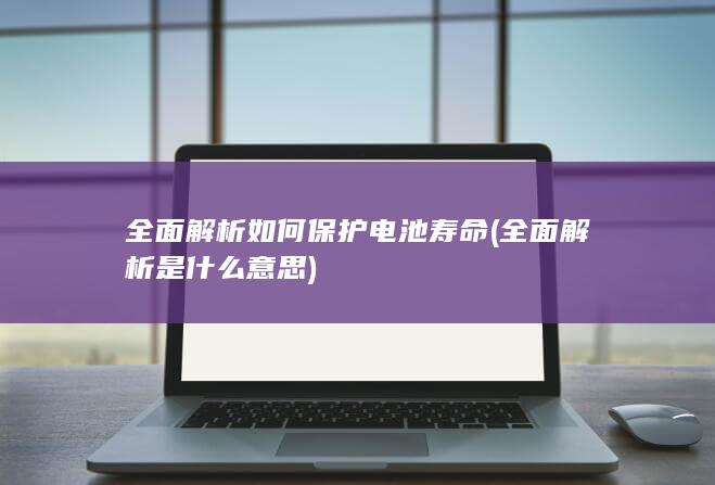 全面解析如何保护电池寿命 (全面解析是什么意思)